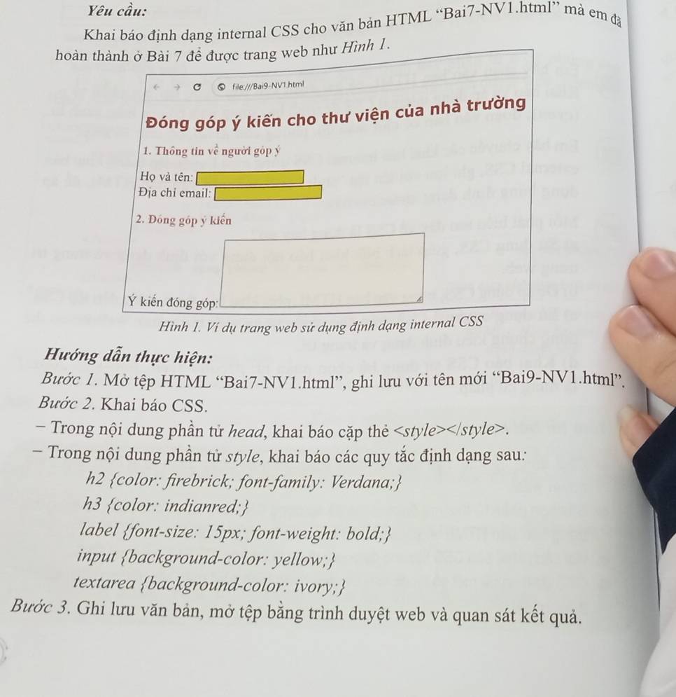 Yêu cầu: 
Khai báo định dạng internal CSS cho văn bản HTML “Bai7-NV1.html” mà em đã 
hoàn thành ở Bài 7 để được trang web như Hình 1. 
file:///Bai9-NV1.html 
Đóng góp ý kiến cho thư viện của nhà trường 
1. Thông tin về người góp ý 
Họ và tên: 
Địa chi email: 
2. Đóng góp ý kiến 
Ý kiến đóng góp: 
Hình 1. Vi dụ trang web sử dụng định dạng internal CSS 
Hướng dẫn thực hiện: 
Bước 1. Mở tệp HTML “Bai7-NV1.html”, ghi lưu với tên mới “Bai9-NV1.html”. 
Bước 2. Khai báo CSS. 
- Trong nội dung phần tử head, khai báo cặp thẻ. 
- Trong nội dung phần tử style, khai báo các quy tắc định dạng sau: 
h2 color: firebrick; font-family: Verdana; 
h3 color: indianred; 
label font-size: 15px; font-weight: bold; 
input background-color: yellow; 
textarea background-color: ivory; 
Bước 3. Ghi lưu văn bản, mở tệp bằng trình duyệt web và quan sát kết quả.