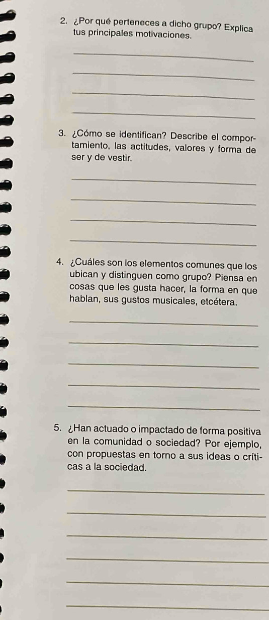 ¿Por qué perteneces a dicho grupo? Explica 
tus principales motivaciones. 
_ 
_ 
_ 
_ 
3. ¿Cómo se identifican? Describe el compor- 
tamiento, las actitudes, valores y forma de 
ser y de vestir. 
_ 
_ 
_ 
_ 
4. ¿Cuáles son los elementos comunes que los 
ubican y distinguen como grupo? Piensa en 
cosas que les gusta hacer, la forma en que 
hablan, sus gustos musicales, etcétera. 
_ 
_ 
_ 
_ 
_ 
5. Han actuado o impactado de forma positiva 
en la comunidad o sociedad? Por ejemplo, 
con propuestas en torno a sus ideas o críti- 
cas a la sociedad. 
_ 
_ 
_ 
_ 
_ 
_