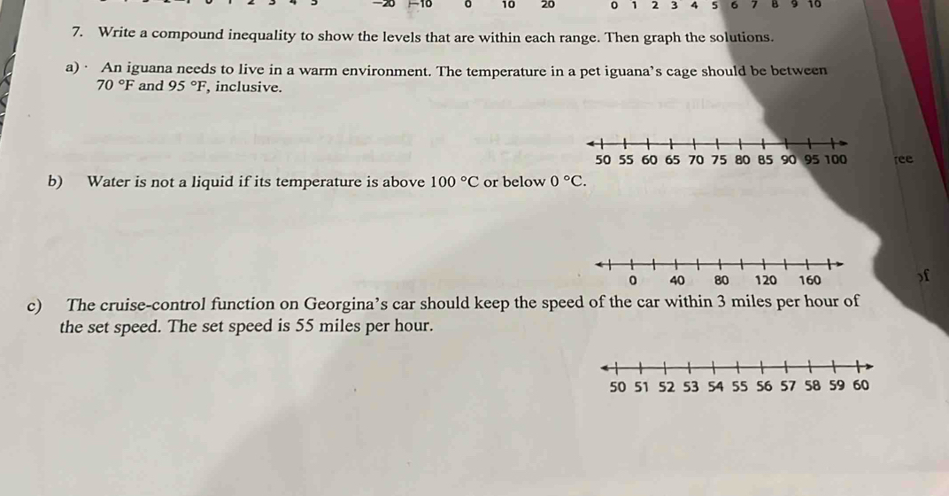 20 0 10 20 0 1 2 3 4 5 6 7 B 9 10
7. Write a compound inequality to show the levels that are within each range. Then graph the solutions. 
a)· An iguana needs to live in a warm environment. The temperature in a pet iguana’s cage should be between
70°F and 95°F , inclusive. 
ree 
b) Water is not a liquid if its temperature is above 100°C or below 0°C. 
) f
c) The cruise-control function on Georgina’s car should keep the speed of the car within 3 miles per hour of 
the set speed. The set speed is 55 miles per hour.