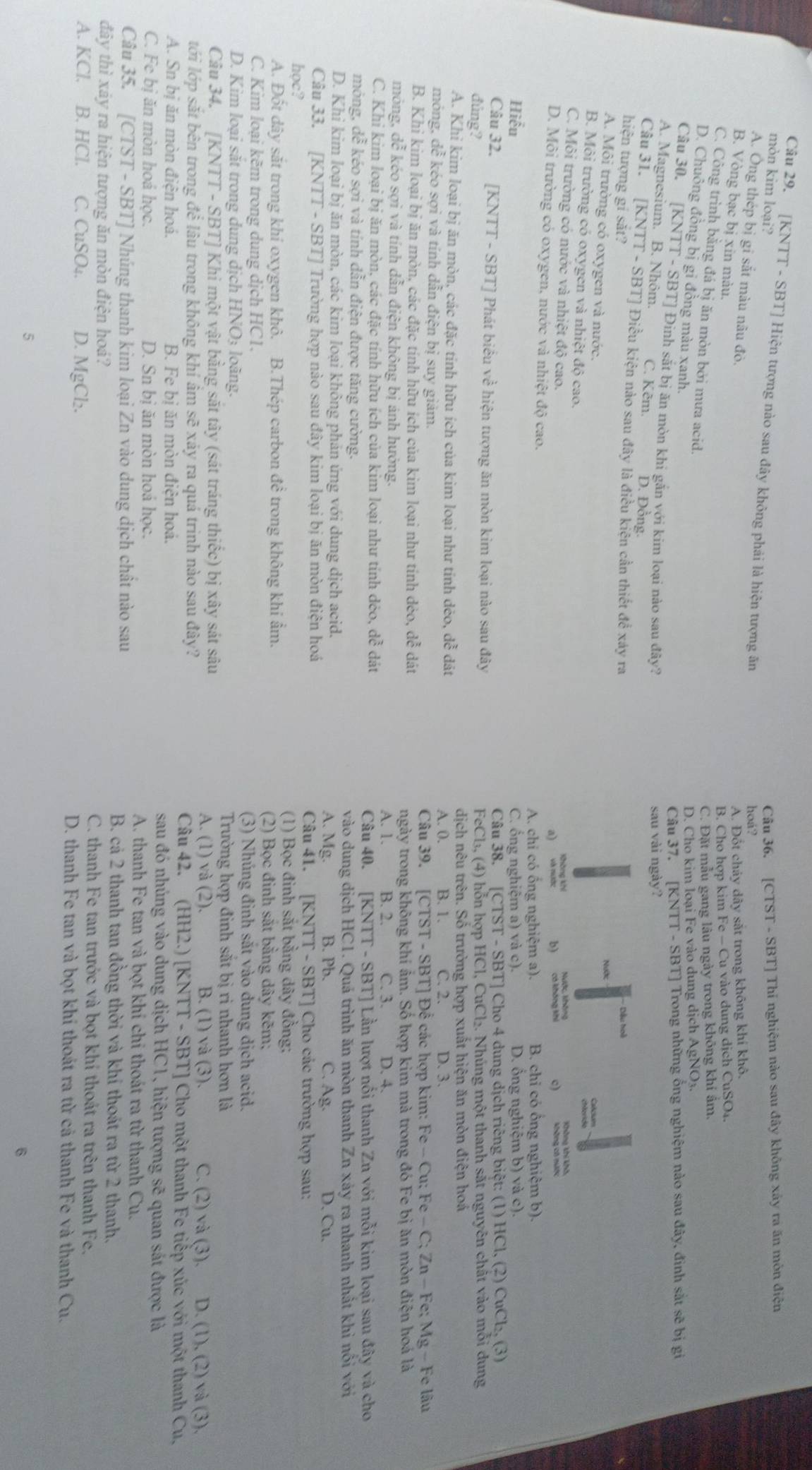 mòn kim loại? Câu 36. [CTST - SBT] Thí nghiệm nào sau đây không xảy ra ăn môn điện
Câu 29. [KNTT - SBT] Hiện tượng nào sau đây không phải là hiện tượng ăn
hoá?
A. Ông thép bị gi sắt màu nâu đò,
A. Đốt chảy dây sắt trong không khí khô.
B. Vòng bạc bị xin màu.
B. Cho hợp kim Fe - Cu vào dung dịch CuSO₄.
C. Công trình bằng đá bị ăn mòn bởi mưa acid.
C. Đặt mẫu gang lâu ngày trong không khí ẩm,
D. Chuông đồng bị gi đồng màu xanh.
D. Cho kim loại Fe vào dung dịch AgNO₃.
Câu 37. [KNTT - SBT] Trong những ống nghiệm nào sau đây, đinh sắt sẽ bị gi
Câu 30. [1 XNTT-SI BT] Đinh sắt bị ăn mòn khi gắn với kim loại nào sau đây?
sau vài ngày?
A. Magnesium. B. Nhôm. C. Kẽm. D. Đồng.
Câu 31. [KNTT-SBT] Điều kiện nào sau đây là điều kiên cần thiết để xảy ra
hiện tượng gí sắt?
-  Dầu hoà
Nước
A. Môi trường có oxygen và nước.
B. Môi trường có oxygen và nhiệt độ cao.
C. Môi trường có nước và nhiệt độ cao.
a) b) c)
D. Môi trường có oxygen, nước và nhiệt độ cao.
A. chi có ổng nghiệm a). B. chi có ổng nghiệm b).
Hiểu C. ống nghiệm a) và c). D. ổng nghiệm b) và c).
Câu 38. [CTST-S
Câu 32. [KNTT - SBT] Phát biểu về hiện tượng ăn mòn kim loại nào sau đây BBT] Cho 4 dung dịch riêng biệt: (1) HCl, (2) CuCl_2,(3)
đùng?  FeCl₃, (4) hỗn hợp HCl, CuCl₂. Nhúng một thanh sắt nguyên chất vào mỗi dung
dịch nêu trên. Số trường hợp xuất hiện ăn mòn điện hoá
A. Khi kim loại bị ăn mòn, các đặc tỉnh hữu ích của kim loại như tỉnh dẻo, dễ đát B. 1. C. 2. D. 3.
A. 0.
móng, dễ kéo sợi và tính dẫn điện bị suy giảm. : lâu
Câu 39. [CTST-SBT T] Đê các hợp kim: F Fe-Cu;Fe-C;Zn-Fe;Mg-F
B. Khi kim loại bị ăn mòn, các đặc tính hữu ích của kim loại như tính dẻo, dễ dát
ngày trong không khí âm. Số hợp kim mà trong đó Fe bị ăn mòn điện hoá là
mông, dễ kéo sợi và tính dẫn điện không bị ánh hưởng. A. 1. B. 2.
C. Khi kim loại bị ăn mòn, các đặc tính hữu ích của kim loại như tính dẻo, dễ đát C. 3. D. 4.
Câu 40. [KNTT - SBT] Lần lượt nổi thanh Zn với mỗi kim loại sau đây và cho
mông, dễ kéo sợi và tính dẫn điện được tăng cường.
vào dung dịch HC1. Quá trình ăn mòn thanh Zn xảy ra nhanh nhất khi nôi với
D. Khi kim loại bị ăn mòn, các kim loại không phản ứng với dung dịch acid. A. Mg. B. Pb. C. A_ o D. Cu.
Câu 33. [KNTT - SBT] Trường hợp nào sau đây kim loại bị ăn mòn điện hoá Câu 41. [KNTT-SBT] Cho các trường hợp sau:
học? (1) Bọc đinh sắt bằng day đồng;
A. Đốt dây sắt trong khí oxygen khô. B.Thép carbon đề trong không khi ẩm. (2) Bọc đinh sắt bằng dây kẽm;
C. Kim loại kẽm trong dung dịch HC1.
(3) Nhúng đinh sắt vào dung dịch acid.
D. Kim loại sắt trong dung dịch HNO3 loãng.
Trường hợp đinh sắt bị ri nhanh hơn là
Câu 34. [KNTT - SBT] Khi một vật bằng sắt tây (sát tráng thiếc) bị xây sát sâu B. (1) và (3). C. (2) và (3). D. (1), (2) và (3).
A. (1) và (2).
lới lớp sắt bên trong để lâu trong không khí âm sẽ xảy ra quá trình nào sau đây? Câu 42. (HH2.) [KNTT - SBT] Cho một thanh Fe tiếp xúc với một thanh Cu,
A. Sn bị ăn mòn điện hoá. B. Fe bị ăn mòn điện hoá. sau đó nhúng vào dung dịch HC1, hiện tượng sẽ quan sát được là
C. Fe bị ăn mòn hoá học. D. Sn bị ăn mòn hoá học. A. thanh Fe tan và bọt khi chỉ thoát ra từ thanh Cu.
Câu 35. [CTST - SBT] Nhúng thanh kim loại Zn vào dung dịch chất nào sau B. cả 2 thanh tan đồng thời và khi thoát ra từ 2 thanh,
đây thì xảy ra hiện tượng ăn mòn điện hoá? C. thanh Fe tan trước và bọt khí thoát ra trên thanh Fe,
A. KCl. B. HCl. C. CuSO₄. D. MgCl₂. D. thanh Fe tan và bọt khí thoát ra từ cả thanh Fe và thanh Cu.
5
@