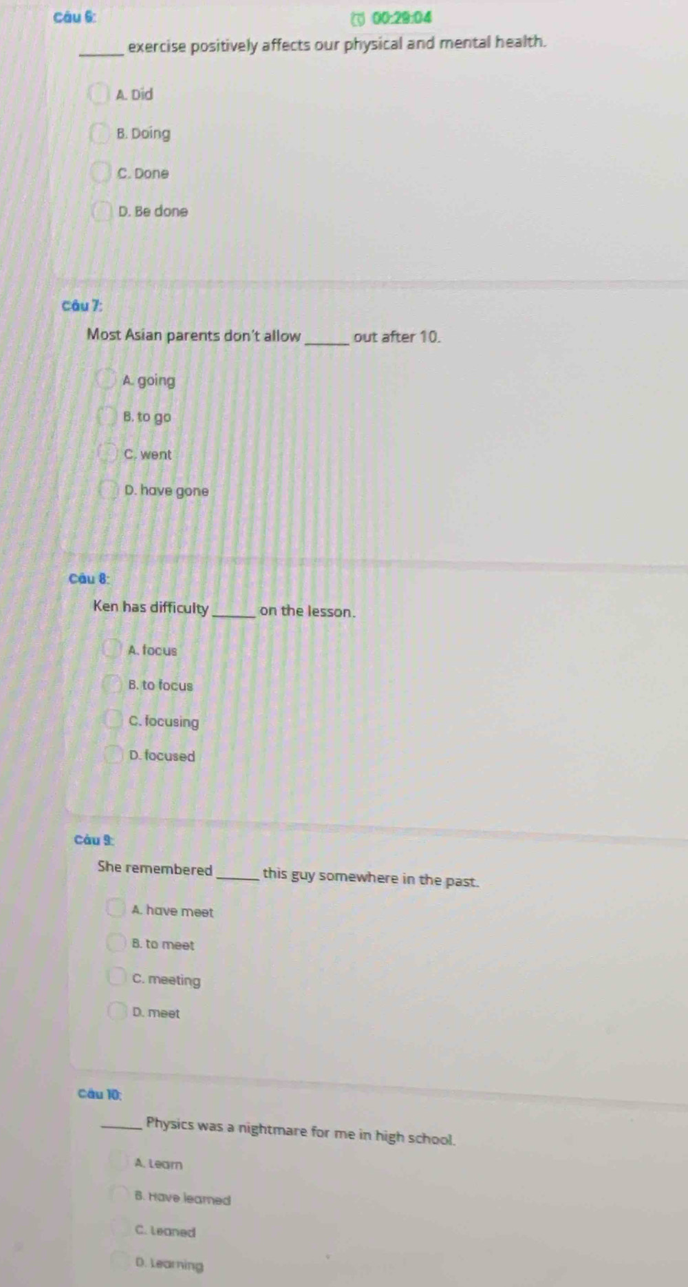() 00:29:04
_exercise positively affects our physical and mental health.
A. Did
B. Doing
C. Done
D. Be done
câu 7:
_
Most Asian parents don't allow out after 10.
A. going
B. to go
C. went
D. have gone
Câu 8:
Ken has difficulty _on the lesson.
A. focus
B. to focus
C. focusing
D. focused
Càu 9
She remembered _this guy somewhere in the past.
A. have meet
B. to meet
C. meeting
D. meet
Câu 10;
_Physics was a nightmare for me in high school.
A. Learn
B. Have learned
C. leaned
D. Learning