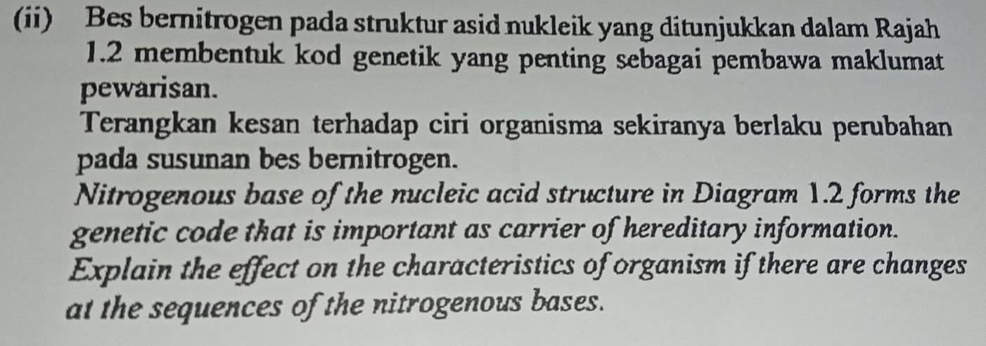 (ii) Bes bernitrogen pada struktur asid nukleik yang ditunjukkan dalam Rajah 
1.2 membentuk kod genetik yang penting sebagai pembawa maklumat 
pewarisan. 
Terangkan kesan terhadap ciri organisma sekiranya berlaku perubahan 
pada susunan bes bernitrogen. 
Nitrogenous base of the nucleic acid structure in Diagram 1.2 forms the 
genetic code that is important as carrier of hereditary information. 
Explain the effect on the characteristics of organism if there are changes 
at the sequences of the nitrogenous bases.