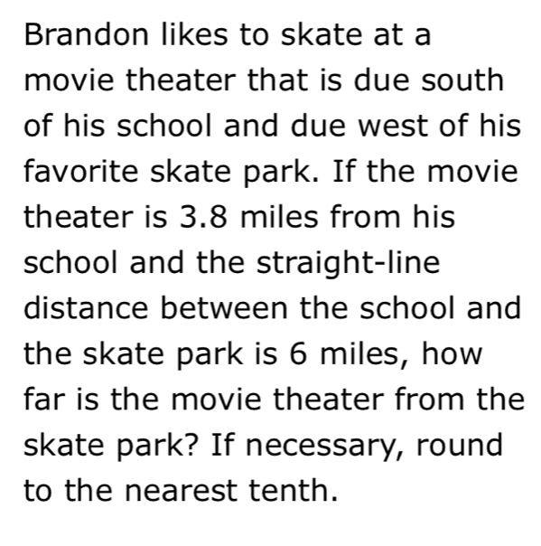 Brandon likes to skate at a 
movie theater that is due south 
of his school and due west of his 
favorite skate park. If the movie 
theater is 3.8 miles from his 
school and the straight-line 
distance between the school and 
the skate park is 6 miles, how 
far is the movie theater from the 
skate park? If necessary, round 
to the nearest tenth.