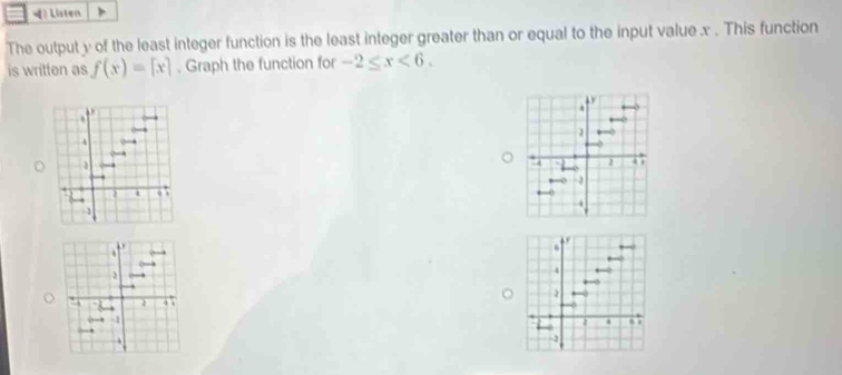 ? Listen 
The output y of the least integer function is the least integer greater than or equal to the input value x. This function 
is written as f(x)=[x]. Graph the function for -2≤ x<6</tex>. 

2 
4 
4 .  .
-2. 
2 

2 
4 ← 
2 
. , 
, -2
4 , ,
-1