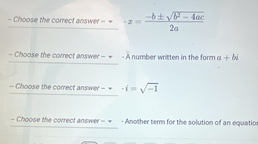 Choose the correct answer -- -x= (-b± sqrt(b^2-4ac))/2a 
- Choose the correct answer -- ▼ - A number written in the form a+bi
- Choose the correct answer - -i=sqrt(-1)
- Choose the correct answer - ▼ - Another term for the solution of an equatior