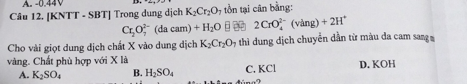 -0.44V
D. 
Câu 12. [KNTT - SBT] Trong dung dịch K_2Cr_2O_7 tồn tại cân bằng:
Cr_2O_7^((2-)(dacam)+H_2)O
2CrO_4^((2-)(vang)+2H^+)
Cho vài giọt dung dịch chất X vào dung dịch K_2Cr_2O_7 thì dung dịch chuyển dần từ màu da cam sang m
vàng. Chất phù hợp với X là
A. K_2SO_4 B. H_2SO_4 C. KCl
D. KOH