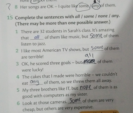 Her songs are OK - I quite like some / any of them. 
15 Complete the sentences with all / some / none / any. 
(There may be more than one possible answer.) 
1 There are 32 students in Sarah's class. It’s amazing 
that __ all__ of them like music, but _of them 
listen to jazz. 
2 I like most American TV shows, but _of them 
are terrible! 
3 OK, he scored three goals - but _of them 
were lucky! 
4 The cakes that I made were horrible - we couldn’t 
eat_ of them, so we threw them all away. 
5 My three brothers like IT, but _of them is as 
good with computers as my sister. 
6 Look at those cameras. _of them are very 
cheap, but others are very expensive.