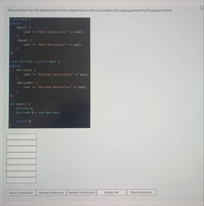 Drag and drop from the options below to the empty boxes so that it assembles the output generated by the program below. 
class Base ( 
public: 
Base() 《 
cout « "Base Constructor" < endl; 
 
~Base() 《 
cout «« "Base Destructor" « endl; 
 
; 
class Derived : public Base  
public: 
Derived()  
cout «< "Derived Constructor" << endl; 
 
~Derived()  
cout «« "Derived Destructor" « endl; 
 
; 
int main() 《 
Derived a; 
Derived*  b= e i e 
return @; 
Base Constructor Derived Destructor Derived Constructor empty line Base Destructor