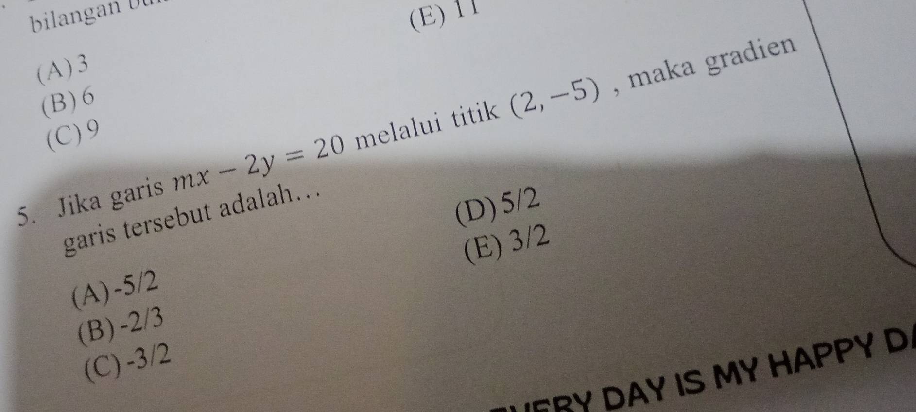 (E) 11
(A) 3
, maka gradien
(B) 6
(C) 9
5. Jika garis mx-2y=20 melalui titik (2,-5)
(D) 5/2
garis tersebut adalah...
(E) 3/2
(A) -5/2
(B) -2/3
(C) -3/2
'ERY DAY IS MY HAPPY D