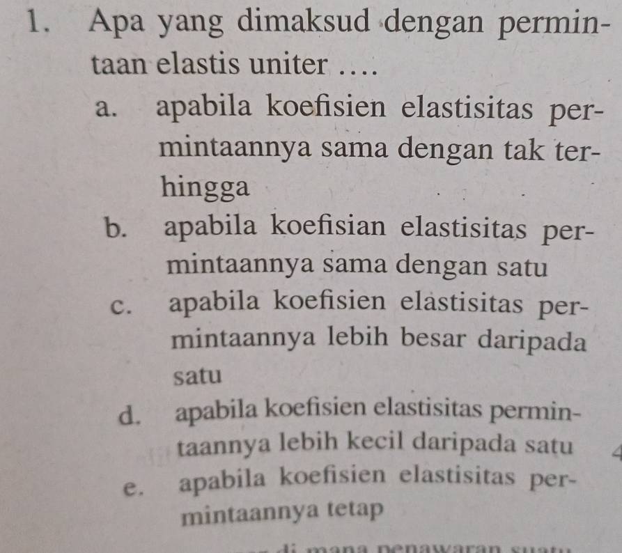 Apa yang dimaksud dengan permin-
taan elastis uniter …
a. apabila koefisien elastisitas per-
mintaannya sama dengan tak ter-
hingga
b. apabila koefisian elastisitas per-
mintaannya sama dengan satu
c. apabila koefisien elastisitas per-
mintaannya lebih besar daripada
satu
d. apabila koefisien elastisitas permin-
taannya lebih kecil daripada satu
e. apabila koefisien elastisitas per-
mintaannya tetap