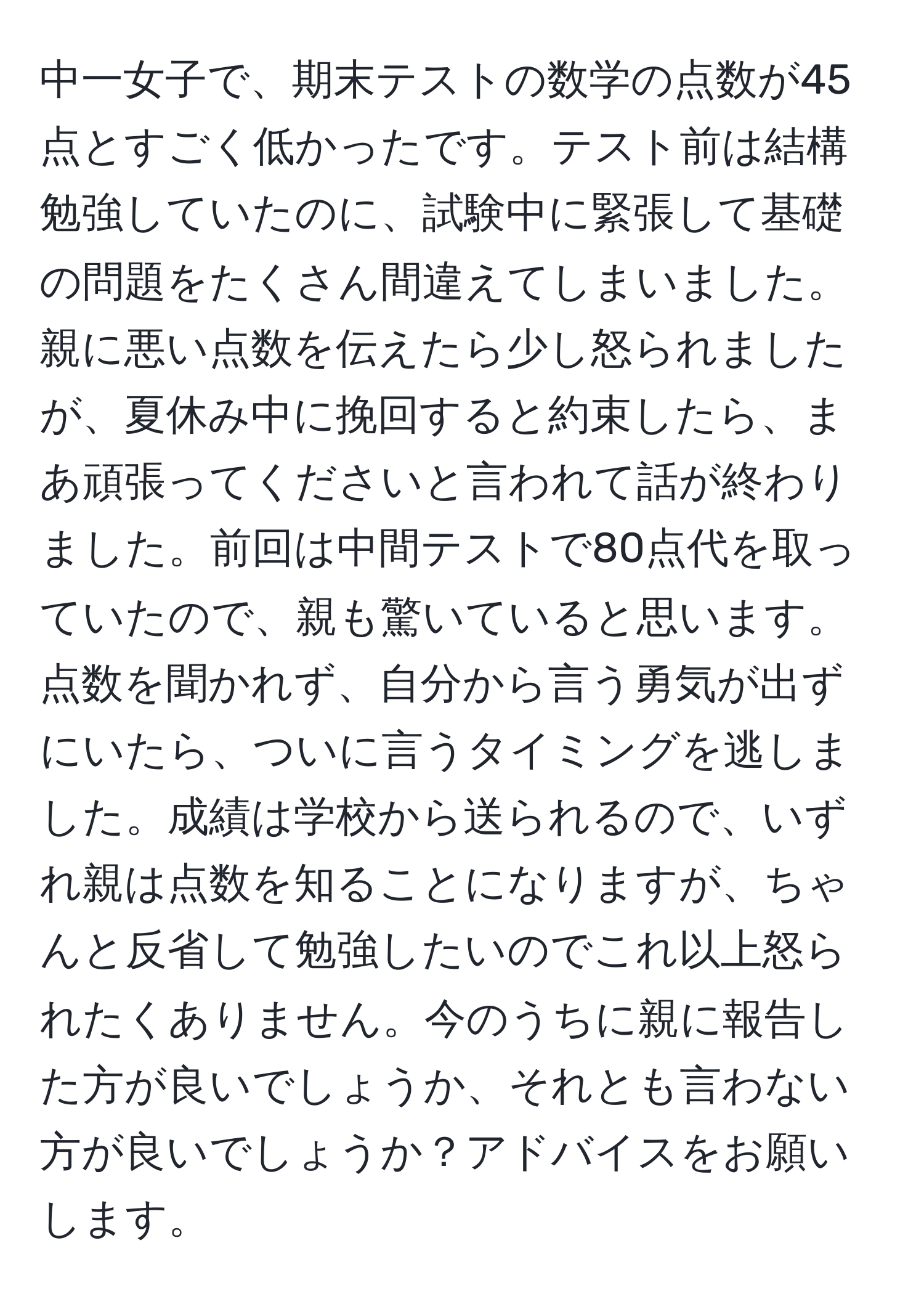 中一女子で、期末テストの数学の点数が45点とすごく低かったです。テスト前は結構勉強していたのに、試験中に緊張して基礎の問題をたくさん間違えてしまいました。親に悪い点数を伝えたら少し怒られましたが、夏休み中に挽回すると約束したら、まあ頑張ってくださいと言われて話が終わりました。前回は中間テストで80点代を取っていたので、親も驚いていると思います。点数を聞かれず、自分から言う勇気が出ずにいたら、ついに言うタイミングを逃しました。成績は学校から送られるので、いずれ親は点数を知ることになりますが、ちゃんと反省して勉強したいのでこれ以上怒られたくありません。今のうちに親に報告した方が良いでしょうか、それとも言わない方が良いでしょうか？アドバイスをお願いします。