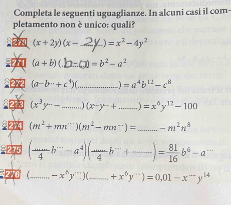 Completa le seguenti uguaglianze. In alcuni casi il com- 
pletamento non è unico: quali? 
270 (x+2y)(x- _  = )=x^2-4y^2
22 (a+b)( _  =b^2-a^2
(a·s b·s +c^4) C_ 
) =a^4b^(12)-c^8
2273 (x^3y^(...)-...) _ (x·s y·s + ...)=x^6y^(12)-100 _ 
274 (m^2+mn^(...))(m^2-mn^(...))= _ 
275 (frac ...b^(·s)-a^4endpmatrix beginpmatrix  4/4 b^(.....)+.........)= 81/16 b^6-a^(.....)
276 _ -x^6y^(·s))(. ......+x^6y^(...))=0,01-x^(....)y^(14) _