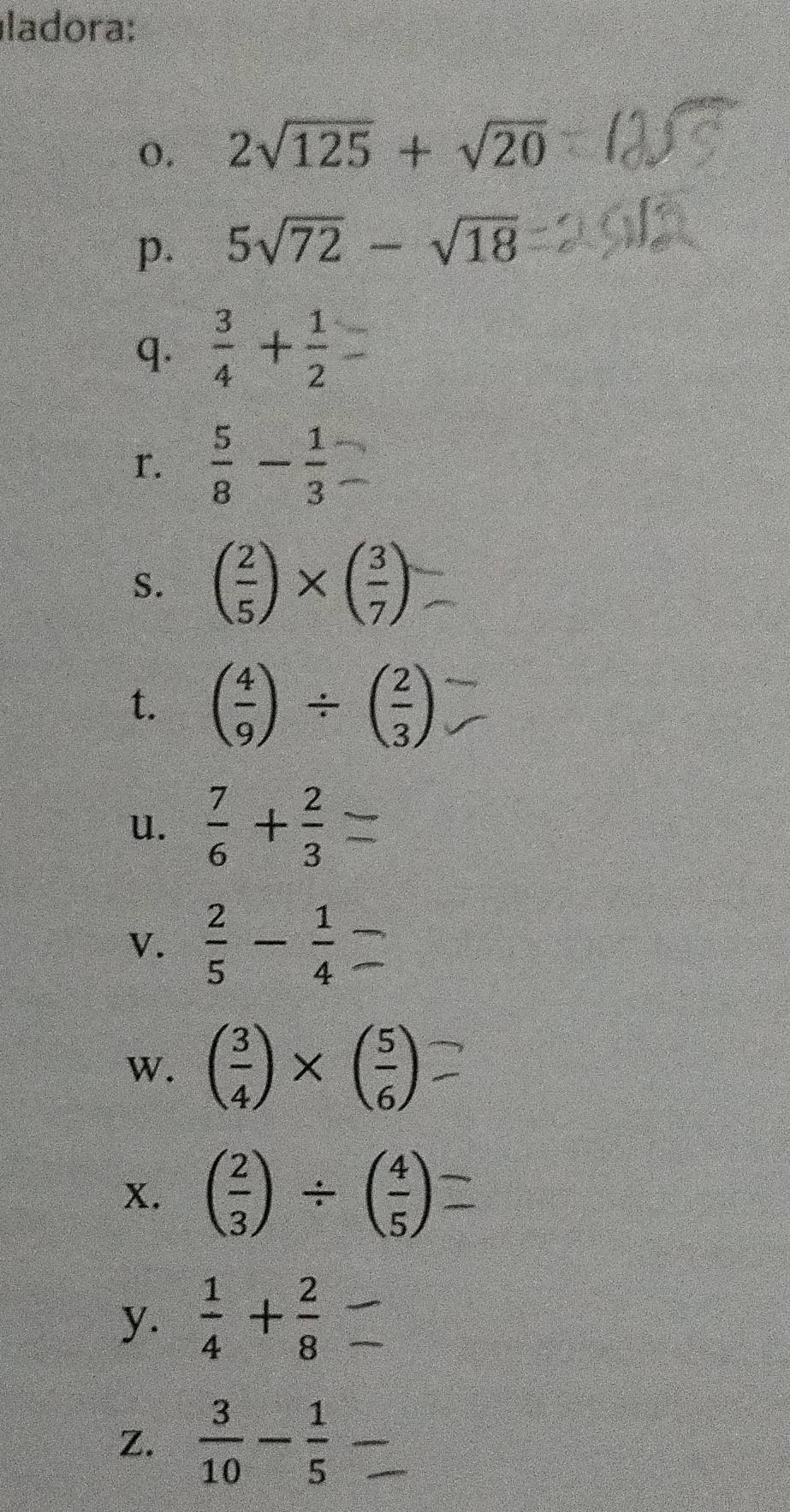 ladora: 
0. 2sqrt(125)+sqrt(20)
p. 5sqrt(72)-sqrt(18)
q.  3/4 + 1/2 
r.  5/8 - 1/3 
S. ( 2/5 )* ( 3/7 )
t. ( 4/9 )/ ( 2/3 )
u.  7/6 + 2/3 
V.  2/5 - 1/4 
W. ( 3/4 )* ( 5/6 )
x. ( 2/3 )/ ( 4/5 )
y.  1/4 + 2/8 
Z.  3/10 - 1/5 