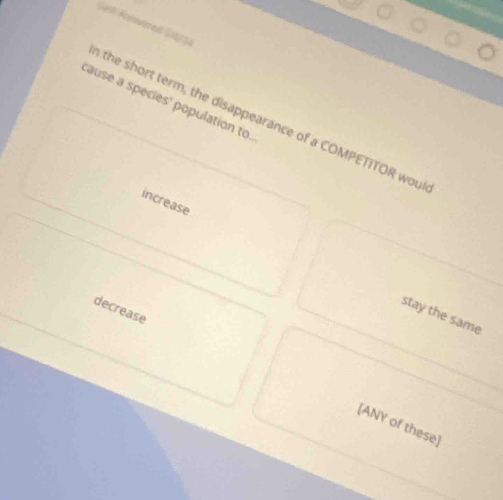 Avovered S4
cause a species' population to.
the short term; the disappearance of a COMPETITOR woul
increase
decrease
stay the same
[ANY of these]