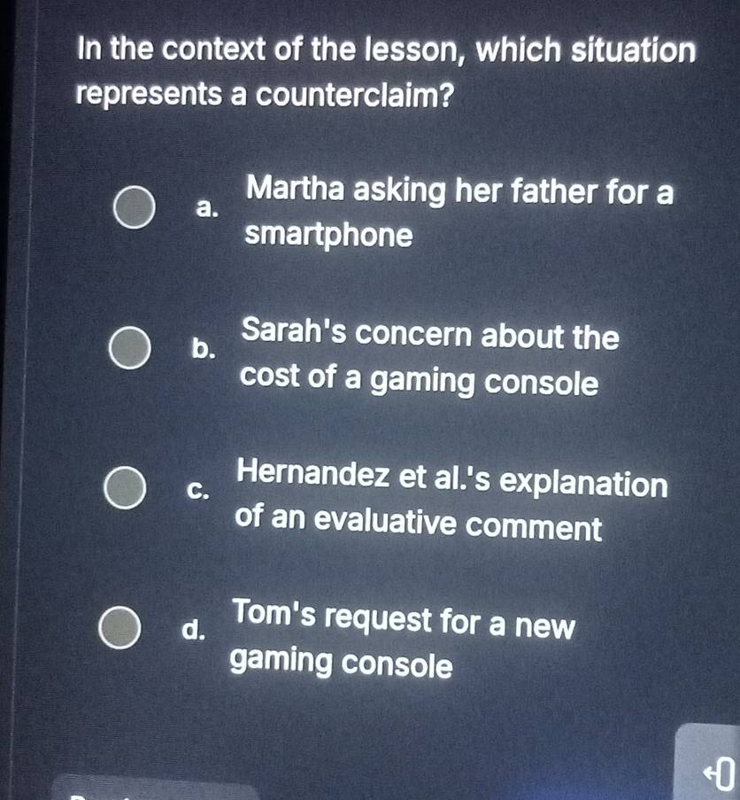 In the context of the lesson, which situation
represents a counterclaim?
a.
Martha asking her father for a
smartphone
b.
Sarah's concern about the
cost of a gaming console
C.
Hernandez et al.'s explanation
of an evaluative comment
d. Tom's request for a new
gaming console