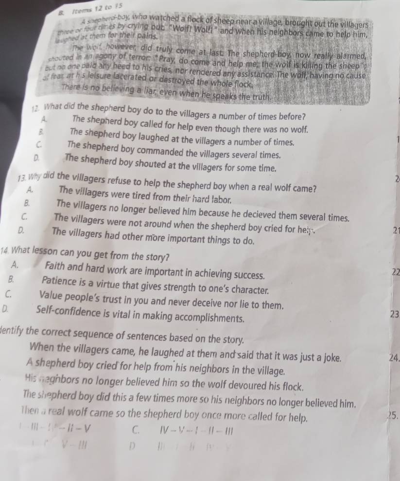 tems 12 to 15
A snepherd-boy, who watched a flock of sheep near a village, brought out the villagers
three or four times by crying out. "Wolf! Wolf!" and when his neighbors came to help him
laughed at them for their pains.
The woll, however, did truly come at last. The shepherd-boy, now really alarmed,
shouted in an agony of terror: "Pray, do come and help me; the wolf is killing the sheep";
but no one paid any heed to his cries, nor rendered any assistance. The wolf, having no cause
fear at his leisure lacerated or destroyed the whole flock.
There is no believing a liar, even when he speaks the truth.
12. What did the shepherd boy do to the villagers a number of times before?
A. The shepherd boy called for help even though there was no wolf.
B. The shepherd boy laughed at the villagers a number of times.

C. The shepherd boy commanded the villagers several times.
D. The shepherd boy shouted at the villagers for some time.
2
13. Why did the villagers refuse to help the shepherd boy when a real wolf came?
A. The villagers were tired from their hard labor.
B. The villagers no longer believed him because he decieved them several times.
C. The villagers were not around when the shepherd boy cried for help .
21
D. The villagers had other more important things to do.
14. What lesson can you get from the story? 22
A. Faith and hard work are important in achieving success.
B. Patience is a virtue that gives strength to one’s character.
C. Value people’s trust in you and never deceive nor lie to them.
D. Self-confidence is vital in making accomplishments.
23
dentify the correct sequence of sentences based on the story.
When the villagers came, he laughed at them and said that it was just a joke. 24.
A shepherd boy cried for help from his neighbors in the village.
His neghbors no longer believed him so the wolf devoured his flock.
The shepherd boy did this a few times more so his neighbors no longer believed him.
Then a real wolf came so the shepherd boy once more called for help. ?5.
1 |||-1|^2-||-V C. |V-V-|-||-|||
+CV-III D lveIFI=Iffe