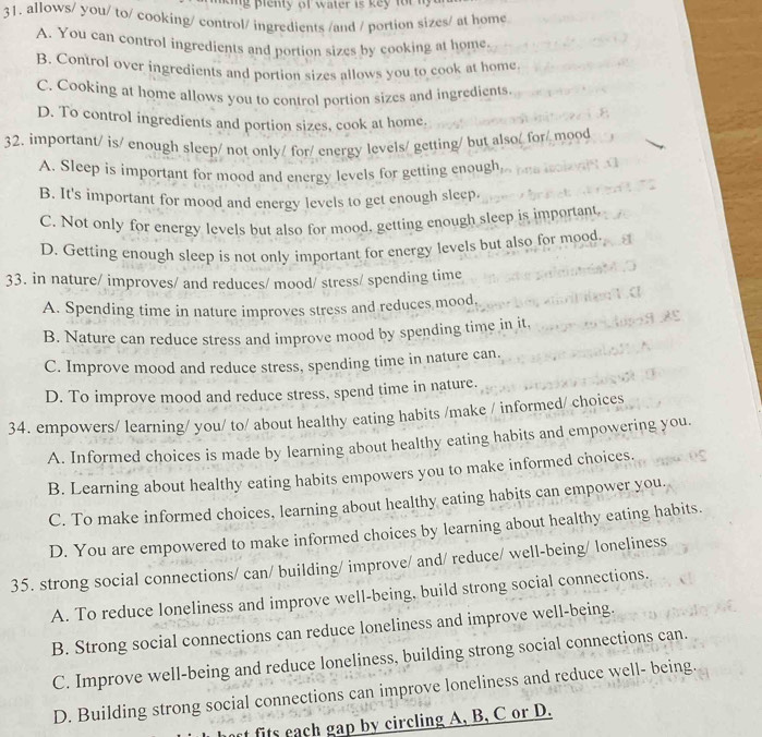lenty of water is key for n 
31. allows/ you/ to/ cooking/ control/ ingredients /and / portion sizes/ at home
A. You can control ingredients and portion sizes by cooking at home
B. Control over ingredients and portion sizes allows you to cook at home.
C. Cooking at home allows you to control portion sizes and ingredients
D. To control ingredients and portion sizes, cook at home.
32. important/ is/ enough sleep/ not only/ for/ energy levels/ getting/ but also/ for/ mood
A. Sleep is important for mood and energy levels for getting enough,
B. It's important for mood and energy levels to get enough sleep.
C. Not only for energy levels but also for mood, getting enough sleep is important
D. Getting enough sleep is not only important for energy levels but also for mood
33. in nature/ improves/ and reduces/ mood/ stress/ spending time
A. Spending time in nature improves stress and reduces mood,
B. Nature can reduce stress and improve mood by spending time in it,
C. Improve mood and reduce stress, spending time in nature can.
D. To improve mood and reduce stress, spend time in nature.
34. empowers/ learning/ you/ to/ about healthy eating habits /make / informed/ choices
A. Informed choices is made by learning about healthy eating habits and empowering you.
B. Learning about healthy eating habits empowers you to make informed choices.
C. To make informed choices, learning about healthy eating habits can empower you.
D. You are empowered to make informed choices by learning about healthy eating habits.
35. strong social connections/ can/ building/ improve/ and/ reduce/ well-being/ loneliness
A. To reduce loneliness and improve well-being, build strong social connections.
B. Strong social connections can reduce loneliness and improve well-being.
C. Improve well-being and reduce loneliness, building strong social connections can.
D. Building strong social connections can improve loneliness and reduce well- being.
t fits each gap by circling A, B, C or D.