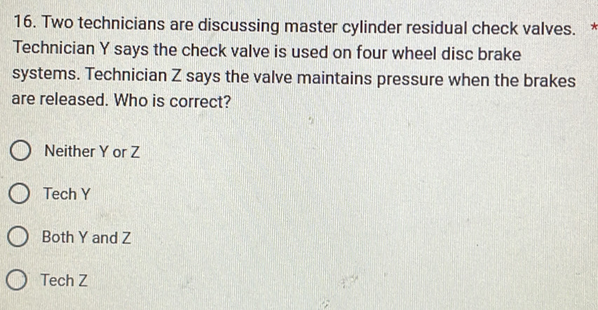 Two technicians are discussing master cylinder residual check valves. *
Technician Y says the check valve is used on four wheel disc brake
systems. Technician Z says the valve maintains pressure when the brakes
are released. Who is correct?
Neither Y or Z
Tech Y
Both Y and Z
Tech Z