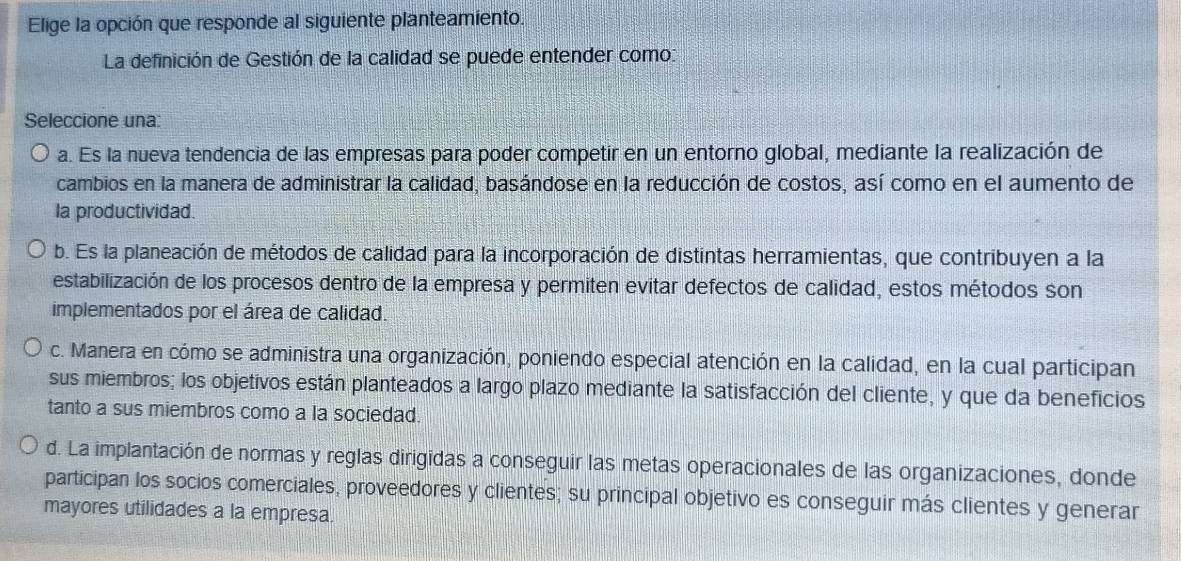 Elige la opción que responde al siguiente planteamiento.
La definición de Gestión de la calidad se puede entender como:
Seleccione una:
a. Es la nueva tendencia de las empresas para poder competir en un entorno global, mediante la realización de
cambios en la manera de administrar la calidad, basándose en la reducción de costos, así como en el aumento de
la productividad.
b. Es la planeación de métodos de calidad para la incorporación de distintas herramientas, que contribuyen a la
estabilización de los procesos dentro de la empresa y permiten evitar defectos de calidad, estos métodos son
implementados por el área de calidad.
c. Manera en cómo se administra una organización, poniendo especial atención en la calidad, en la cual participan
sus miembros; los objetivos están planteados a largo plazo mediante la satisfacción del cliente, y que da beneficios
tanto a sus miembros como a la sociedad.
d. La implantación de normas y reglas dirigidas a conseguir las metas operacionales de las organizaciones, donde
participan los socios comerciales, proveedores y clientes; su principal objetivo es conseguir más clientes y generar
mayores utilidades a la empresa.