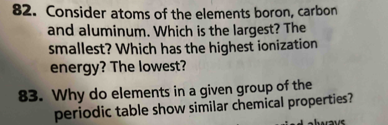 Consider atoms of the elements boron, carbon 
and aluminum. Which is the largest? The 
smallest? Which has the highest ionization 
energy? The lowest? 
83. Why do elements in a given group of the 
periodic table show similar chemical properties? 
always