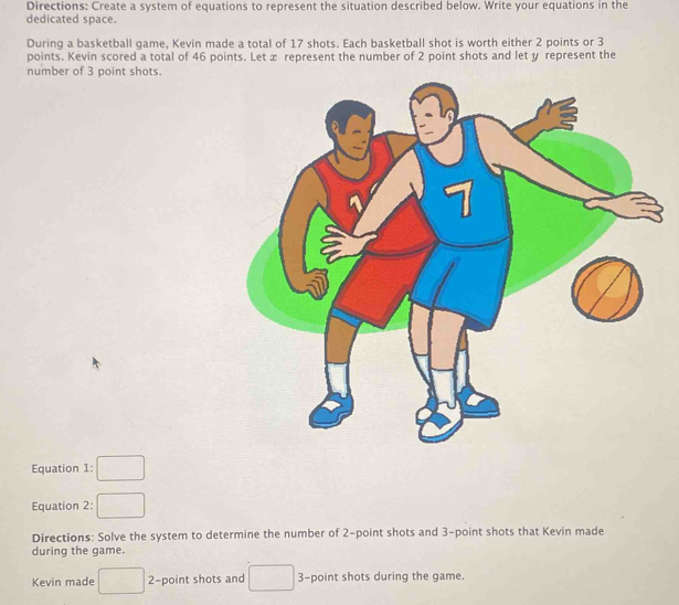 Directions: Create a system of equations to represent the situation described below. Write your equations in the 
dedicated space. 
During a basketball game, Kevin made a total of 17 shots. Each basketball shot is worth either 2 points or 3
points. Kevin scored a total of 46 points. Let æ represent the number of 2 point shots and let y represent the 
number of 3 point shots. 
Equation 1: 
Equation 2: 
Directions: Solve the system to determine the number of 2 -point shots and 3 -point shots that Kevin made 
during the game. 
Kevin made □  2 -point shots and □  3 -point shots during the game.