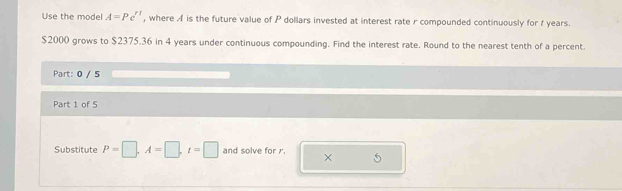 Use the model A=Pe^(rt) , where A is the future value of P dollars invested at interest rate r compounded continuously for t years.
$2000 grows to $2375.36 in 4 years under continuous compounding. Find the interest rate. Round to the nearest tenth of a percent. 
Part: 0 / 5 
Part 1 of 5 
Substitute P=□ , A=□ , t=□ and solve for r. ×