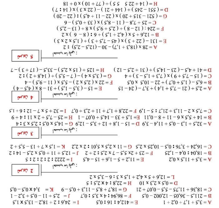 A=3,5+1,7+0,2+1 E=412,4:16:0,5 I=24,6:2+18,2-13,5* 1,5
B=211,5-36,05-12,002-0,5 F=86,94:4* 3,5:0,7 J=2,5+11-0,5+3,2-1
C=18,36+11,75-5,5-0,07+21 G=18,7+8,5-11,3+0,5-9 K=3,4* 0,5-0,5
D=0,5* 2,3* 10 H=22,8:4* 2,5:5
L=12,6+5* 4,2+1,5* 3:6-3,5* 2
2 
A=3,5+11,5* 0,2 E=11,2+5-1,6+15-4,5 I=2222:2:2:2:5
B=18,04:0,4-1,25 F=23+2* 5,5-7* 2,5:2+2 J=12,5+11+0,5* 2,5-14:2
C=16,24+3,76:0,5-10,25* 2,5G=11* 2,5* 5,01:2* 2,2 K=1,5* 7+13-5,5+2
: L qa l 3 ¿
A=32,5+1,3-0,5+11,4-3,9D=15-1,8+12+3,5-12,9G=14,5* 0,5:2,5* 3:4
B=14+5,5* 6-11+8-0,11E=1,5+33-14,5+0,07-1 H=25-7,5+2* 11:4+9
C=7,5* 2-11,3+21,7:5-1,9F=22,8+1,7+11+2,3+0,71=32+5* 7-12:6+1,5
:   L çs l 4 jnú
A=2,5+(21-7,5+1,4)+3,7-(24-15 E=15-(3,5-1,5)+31-8overline * (4,5-4)
B=6,5-(1,5+0,7)+22-10,5* 0,5 F=22* (2,5* 2)-5,5* (11-9,5)-4
C=(15-7,5+9)* (7,3+1,5-3)+4 G=(3,5* 4)-(7-5,5)+(14,8+2):2
D=41+4,5-(23-14,5)+(31+2,5-12) □  H=125+(15* 2,5)-33,5-(17+3)-7
: ç  L çsl 5 U n
A=28* (18,3+1,7)-30-(12,5-2,5):2
E=131-(22+3)* (45-7,5+3)+(1,5* 2* 3)
B=12,6+5* (4,2+1,5)+6:(8-6)* 2
F=224:(12-8)+(2,5+9,5)* 8+(13-2,5)
C=25+7,8-(11-8,5)* (33+0,5)-6
G=(521-315+20)* (22-11+4,5):(22-20)
D=(551-245)+(144+21)-(22* 3)* (14:7)
H=(14+22555)+(77+10)* 0+18