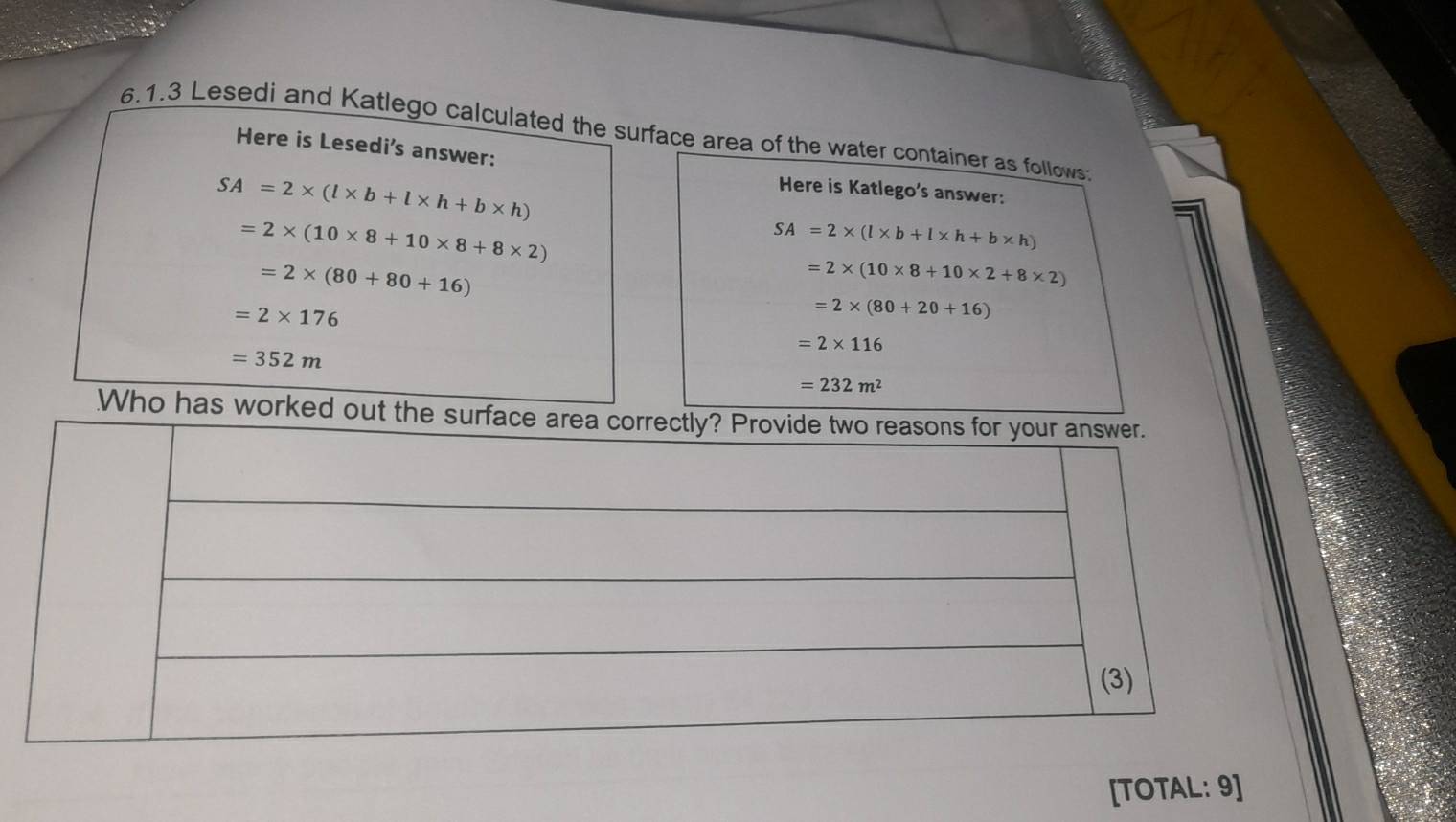 Lesedi and Katlego calculated the surface area of the water container as follows 
Here is Lesedi's answer:
SA=2* (l* b+l* h+b* h)
Here is Katlego's answer:
=2* (10* 8+10* 8+8* 2)
SA=2* (l* b+l* h+b* h)
=2* (80+80+16)
=2* (10* 8+10* 2+8* 2)
=2* 176
=2* (80+20+16)
=2* 116
=352m
=232m^2
Who has worked out the 
[TOTAL: 9]