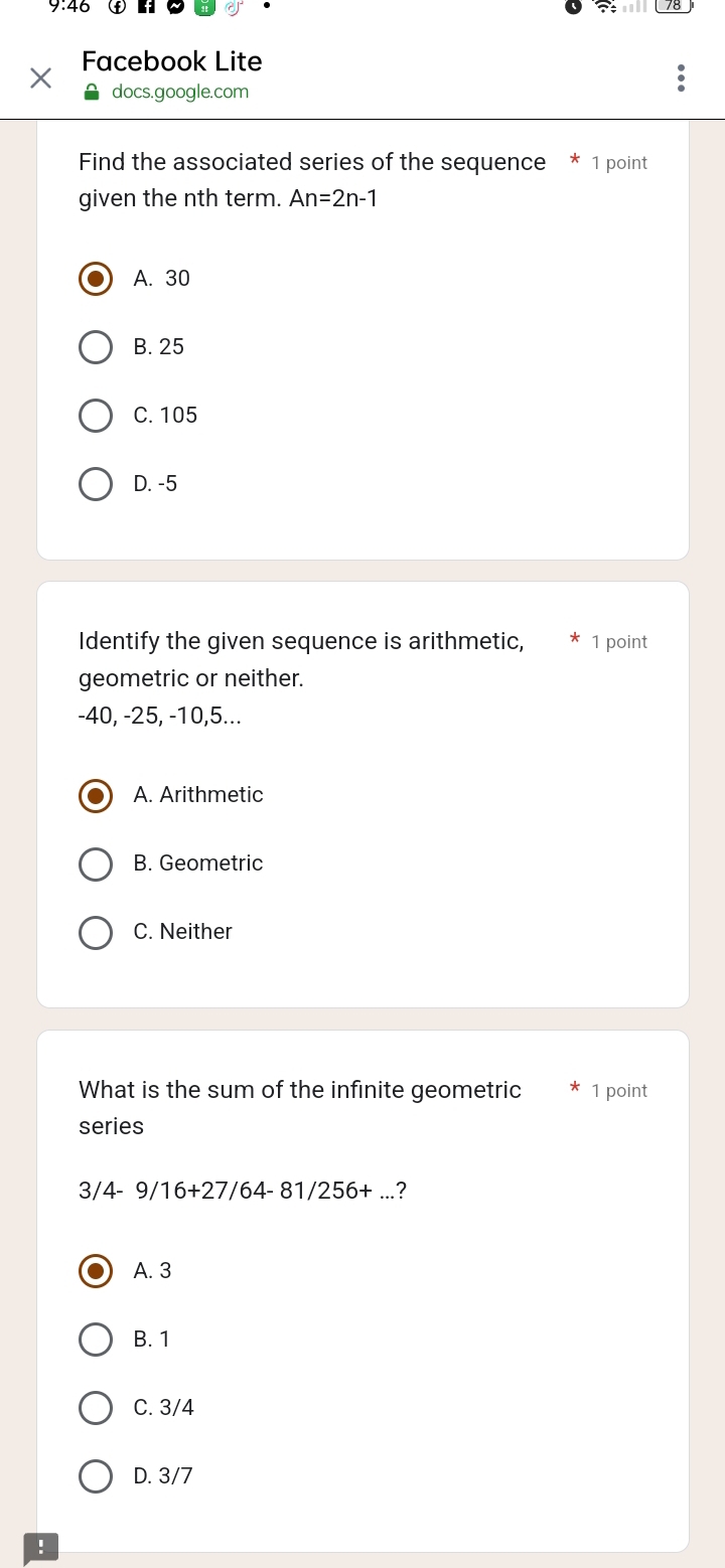 9.46
Facebook Lite
docs.google.com
Find the associated series of the sequence * 1 point
given the nth term. An=2n-1
A. 30
B. 25
C. 105
D. -5
Identify the given sequence is arithmetic, 1 point
geometric or neither.
-40, -25, -10, 5...
A. Arithmetic
B. Geometric
C. Neither
What is the sum of the infinite geometric 1 point
series
3/ 4-9/16+27/64-81/256+...?
A. 3
B. 1
C. 3/4
D. 3/7!