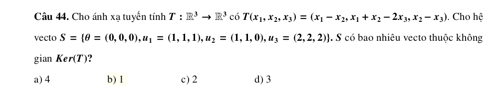 Cho ánh xạ tuyến tính T:R^3to R^3 có T(x_1,x_2,x_3)=(x_1-x_2,x_1+x_2-2x_3,x_2-x_3). Cho hệ
vecto S= θ =(0,0,0), u_1=(1,1,1), u_2=(1,1,0),u_3=(2,2,2). S có bao nhiêu vecto thuộc không
gian Ker(T) ?
a) 4 b) 1 c) 2 d) 3