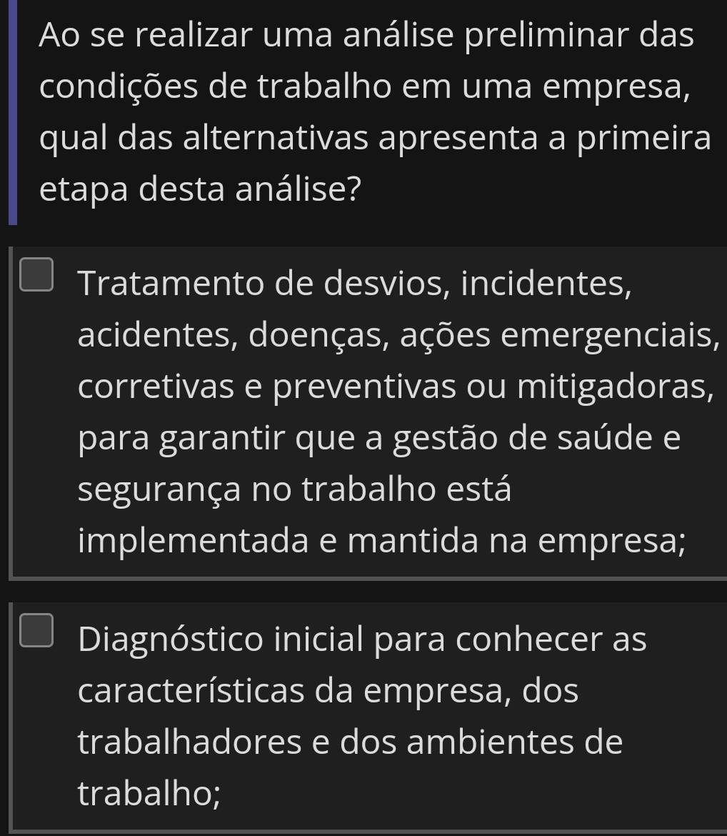 Ao se realizar uma análise preliminar das
condições de trabalho em uma empresa,
qual das alternativas apresenta a primeira
etapa desta análise?
Tratamento de desvios, incidentes,
acidentes, doenças, ações emergenciais,
corretivas e preventivas ou mitigadoras,
para garantir que a gestão de saúde e
segurança no trabalho está
implementada e mantida na empresa;
Diagnóstico inicial para conhecer as
características da empresa, dos
trabalhadores e dos ambientes de
trabalho;