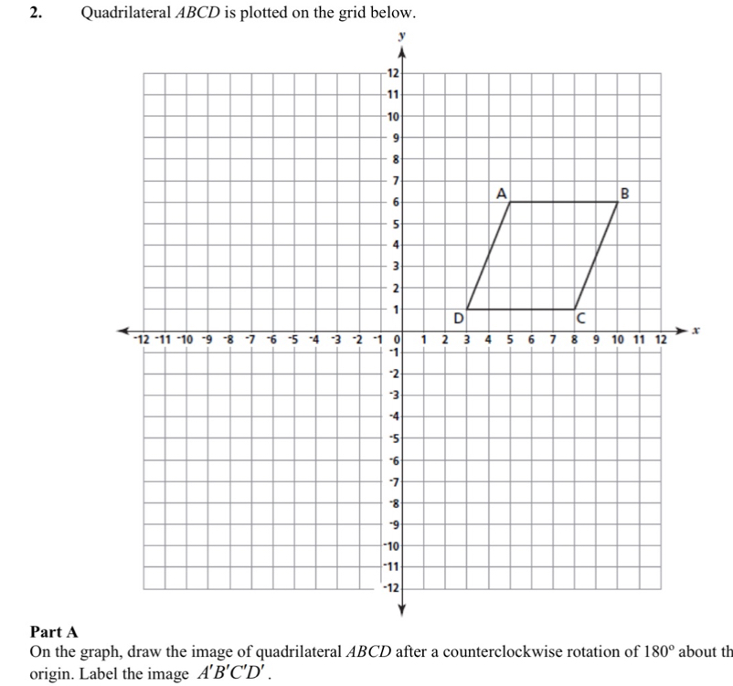 Quadrilateral ABCD is plotted on the grid below.
Part A
On the graph, draw the image of quadrilateral ABCD after a counterclockwise rotation of about th
origin. Label the image A'B'C'D'.