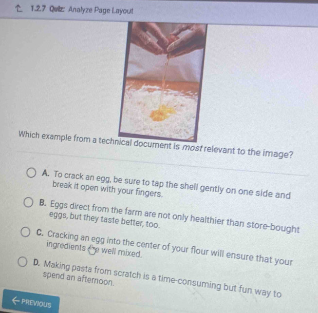 Analyze Page Layout
Which example from a techst relevant to the image?
A. To crack an egg, be sure to tap the shell gently on one side and
break it open with your fingers.
B. Eggs direct from the farm are not only healthier than store-bought
eggs, but they taste better, too.
C. Cracking an egg into the center of your flour will ensure that your
ingredients the well mixed.
D. Making pasta from scratch is a time-consuming but fun way to
spend an afternoon.
PREVIOUS