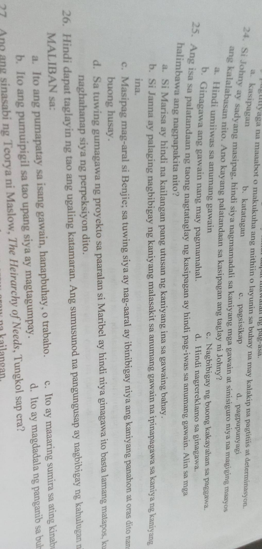 aran ug pag-asa .
uguliyaga na maaabot o makukuha ang mithiin o layunin sa buhay na may kalakip na pagtitiis at determinasyon.
a. kasipagan b. katatagan
c. pagsisikap d. pagpupunyagi
24. Si Johny ay sadyang masipag, hindi siya nagmamadali sa kaniyang mga gawain at sinisiguro niya na magiging maayos
ang kalalabasan nito. Ano kayang palatandaan sa kasipagan ang taglay ni Johny?
a. Hindi umiiwas sa anumang gawain c. Nagbibigay ng buong kakayahan sa paggawa.
b. Ginagawa ang gawain nang may pagmamahal. d. Hindi nagrereklamo sa ginagawa.
25. Ang isa sa palatandaan ng taong nagtataglay ng kasipagan ay hindi pag-iwas sa anumang gawain. Alin sa mga
halimbawa ang nagpapakita nito?
a. Si Marisa ay hindi na kailangan pang utusan ng kaniyang ina sa gawaing bahay.
b. Si Janna ay palaging nagbibigay ng kaniyang malasakit sa anumang gawain na ipinapagawa sa kaniya ng kaniyang
ina.
c. Masipag mag-aral si Benjie; sa tuwing siya ay nag-aaral ay ibinibigay niya ang kaniyang panahon at oras dito nan
buong husay.
d. Sa tuwing gumagawa ng proyekto sa paaralan si Maribel ay hindi niya ginagawa ito basta lamang matapos, ku
naghahanap siya ng perpeksiyon dito.
26. Hindi dapat taglayin ng tao ang ugaling katamaran. Ang sumusunod na pangungusap ay nagbibigay ng kahulugan n
MALIBAN sa:
a. Ito ang pumapatay sa isang gawain, hanapbuhay, o trabaho. c. Ito ay maaaring sumira sa ating kinab
b. Ito ang pumuipigil sa tao upang siya ay magtagumpay. d. Ito ay magdadala ng panganib sa buh
27 Ano ang sinasabi ng Teorya ni Maslow, The Heirarchy of Needs, Tungkol sap era?
a k a il ano an.