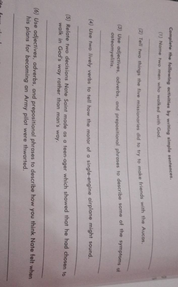 Complete the following activities by writing simple sentences. 
(1) Name two men who walked with God. 
_ 
(2) Tell two things the five míssionaries did to try to make friends with the Aucas. 
_ 
(3) Use adjectives, adverbs, and prepositional phrases to describe some of the symptoms of 
osteomyelitis. 
_ 
(4) Use two lively verbs to tell how the motor of a single-engine airplane might sound. 
_ 
(5) Relate two decisions Nate Saint made as a teen-ager which showed that he had chosen to 
walk in God's way rather than man's way. 
_ 
(6) Use adjectives, adverbs, and prepositional phrases to describe how you think Nate felt when 
his plans for becoming an Army pilot were thwarted. 
_