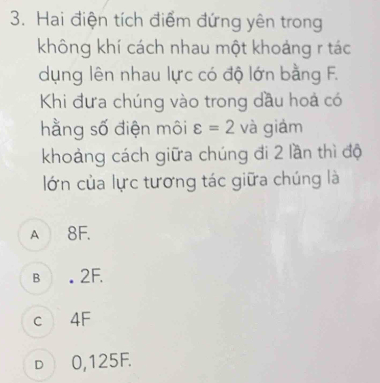 Hai điện tích điểm đứng yên trong
không khí cách nhau một khoảng r tác
dụng lên nhau lực có độ lớn bằng F.
Khi đưa chúng vào trong dầu hoả có
hằng số điện môi varepsilon =2 và giảm
khoảng cách giữa chúng đi 2 lần thì độ
lớn của lực tương tác giữa chúng là
A 8F.
B . 2F.
c 4F
D 0,125F.