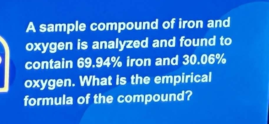 A sample compound of iron and 
oxygen is analyzed and found to 
contain 69.94% iron and 30.06%
oxygen. What is the empirical 
formula of the compound?