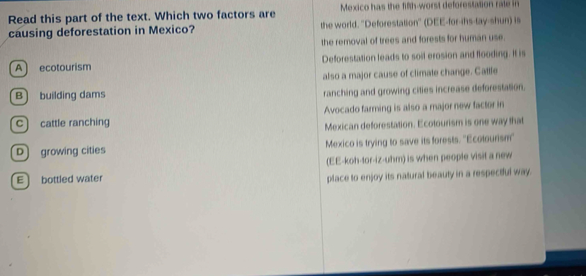 Read this part of the text. Which two factors are Mexico has the fifth-worst deforestation rale in
causing deforestation in Mexico? the world. 'Deforestation'' (DEE-for-ihs-tay-shun) is
the removal of trees and forests for human use.
A ecotourism Deforestation leads to soil erosion and flooding. It is
also a major cause of climate change. Cattle
B) building dams
ranching and growing cities increase deforestation.
Avocado farming is also a major new factor in
c) cattle ranching
Mexican deforestation. Ecotourism is one way that
D growing cities Mexico is trying to save its forests. ''Ecotourism'
(EE-koh-tor-iz-uhm) is when people visit a new
E bottled water
place to enjoy its natural beauty in a respectful way.