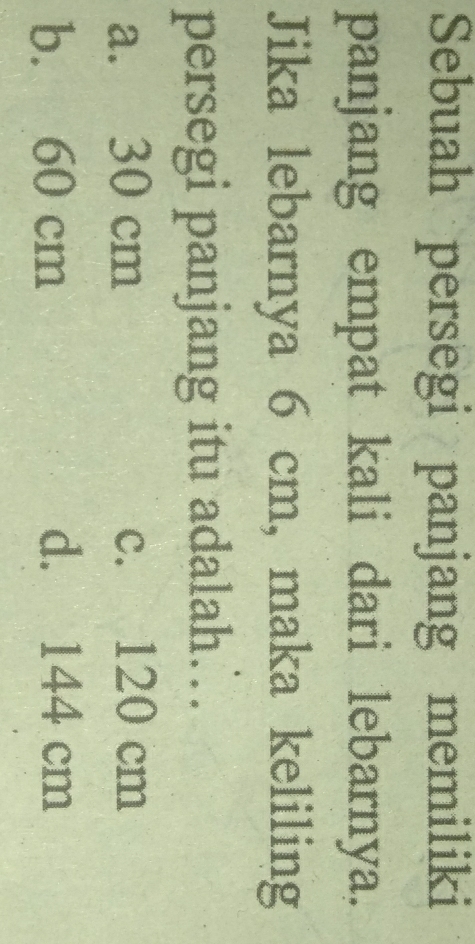 Sebuah persegi panjang memiliki
panjang empat kali dari lebarnya.
Jika lebarnya 6 cm, maka keliling
persegi panjang itu adalah…
a. 30 cm c. 120 cm
b. 60 cm d. 144 cm