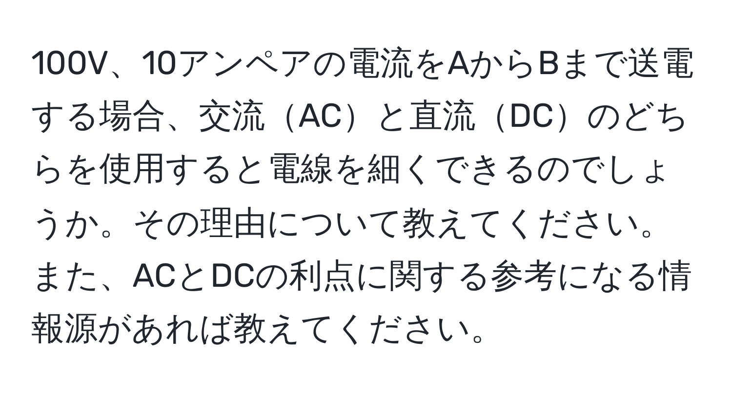 100V、10アンペアの電流をAからBまで送電する場合、交流ACと直流DCのどちらを使用すると電線を細くできるのでしょうか。その理由について教えてください。また、ACとDCの利点に関する参考になる情報源があれば教えてください。