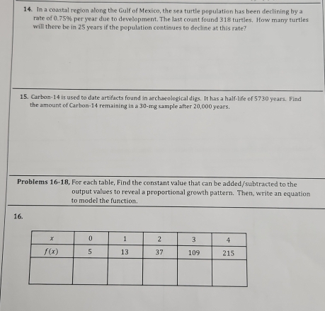 In a coastal region along the Gulf of Mexico, the sea turtle population has been declining by a
rate of 0.75% per year due to development. The last count found 318 turtles. How many turtles
will there be in 25 years if the population continues to decline at this rate?
15. Carbon-14 is used to date artifacts found in archaeological digs. It has a half-life of 5730 years. Find
the amount of Carbon-14 remaining in a 30-mg sample after 20,000 years.
Problems 16-18, For each table, Find the constant value that can be added/subtracted to the
output values to reveal a proportional growth pattern. Then, write an equation
to model the function.
16.