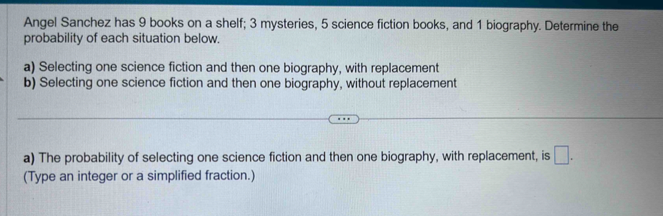 Angel Sanchez has 9 books on a shelf; 3 mysteries, 5 science fiction books, and 1 biography. Determine the 
probability of each situation below. 
a) Selecting one science fiction and then one biography, with replacement 
b) Selecting one science fiction and then one biography, without replacement 
a) The probability of selecting one science fiction and then one biography, with replacement, is □. 
(Type an integer or a simplified fraction.)