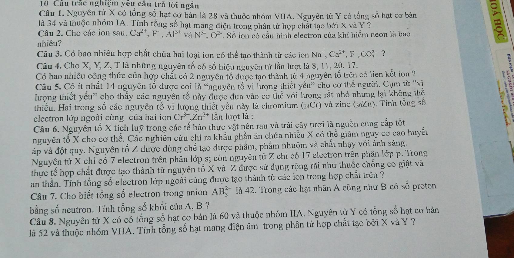 Câu trắc nghiệm yêu câu trả lời ngắn
Câu 1. Nguyên tử X có tổng số hạt cơ bản là 28 và thuộc nhóm VIIA. Nguyên tử Y có tổng số hạt cơ bản
là 34 và thuộc nhóm IA. Tính tổng số hạt mang điện trong phân tử hợp chất tạo bởi X và Y ?
Câu 2. Cho các ion sau. Ca^(2+),F^-,Al^(3+)v à N^(3-).O^(2-) *. Số ion có cấu hình electron của khí hiếm neon là bao
nhiêu?
Câu 3. Có bao nhiêu hợp chất chứa hai loại ion có thể tạo thành từ các ion Na^+,Ca^(2+),F^-,CO_3^((2-) ?
Câu 4. Cho X, Y, Z, T là những nguyên tố có số hiệu nguyên tử lần lượt là 8, 11, 20, 17.
Có bao nhiêu công thức của hợp chất có 2 nguyên tố được tạo thành từ 4 nguyên tố trên có lien kết ion ?
Câu 5. Có ít nhất 14 nguyên tố được coi là “nguyên tố vi lượng thiết yếu” chọ cơ thể người. Cụm từ “vị
lượng thiết yếu'' cho thấy các nguyên tố này được đưa vào cơ thể với lượng rất nhỏ nhưng lại không thể
thiếu. Hai trong số các nguyên tố vi lượng thiết yếu này là chromium (24Cr) và zinc (30Zn). Tính tổng số
.
electron lớp ngoài cùng của hai ion Cr^3+),Zn^(2+) lần lượt là :
Câu 6. Nguyên tố X tích luỹ trong các tế bào thực vật nên rau và trái cây tươi là nguồn cung cấp tốt
nguyên tố X cho cơ thể. Các nghiên cứu chỉ ra khẩu phần ăn chứa nhiều X có thể giảm nguy cơ cao huyết
áp và đột quy. Nguyên tố Z được dùng chế tạo dược phẩm, phẩm nhuộm và chất nhạy với ánh sáng.
Nguyên tử X chỉ có 7 electron trên phân lớp s; còn nguyên tử Z chỉ có 17 electron trên phân lớp p. Trong
thực tế hợp chất được tạo thành từ nguyên tố X và Z được sử dụng rộng rãi như thuốc chống co giật và
an thần. Tính tổng số electron lớp ngoài cùng được tạo thành từ các ion trong hợp chất trên ?
Câu 7. Cho biết tổng số electron trong anion AB_3^(2-) là 42. Trong các hạt nhân A cũng như B có số proton
bằng số neutron. Tính tổng số khối của A, B ?
Câu 8. Nguyên tử X có có tổng số hạt cơ bản là 60 và thuộc nhóm IIA. Nguyên tử Y có tổng số hạt cơ bản
là 52 và thuộc nhóm VIIA. Tính tổng số hạt mang điện âm trong phân tử hợp chất tạo bởi X và Y ?