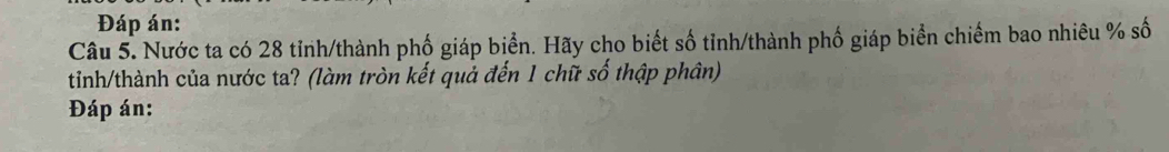 Đáp án: 
Câu 5. Nước ta có 28 tỉnh/thành phố giáp biển. Hãy cho biết số tỉnh/thành phố giáp biển chiếm bao nhiêu % số 
tinh/thành của nước ta? (làm tròn kết quả đến 1 chữ số thập phân) 
Đáp án: