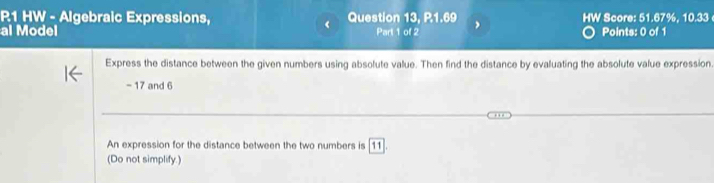 R1 HW - Algebraic Expressions, Question 13, P.1.69 
< 
al Model Part 1 of 2 , HW Score: 51.67%, 10.33 Points: 0 of 1 
Express the distance between the given numbers using absolute value. Then find the distance by evaluating the absolute value expression
- 17 and 6
An expression for the distance between the two numbers is [11] 
(Do not simplify.)