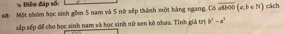 Điền đáp số:
68: Một nhóm học sinh gồm 5 nam và 5 nữ xếp thành một hàng ngang. Có overline a8b00(a;b∈ N) cách
xắp xếp để cho học sinh nam và học sinh nữ xen kẽ nhau. Tính giá trị b^2-a^2