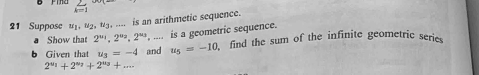 Fina _(k=1)^2
21 Suppose u_1, u_2, uz, .... is an arithmetic sequence. 
a Show that 2^(u_1), 2^(u_2), 2^(u_3) , .... is a geometric sequence. 
b Given that u_3=-4 and u_5=-10 find the sum of the infinite geometric series
2^(u_1)+2^(u_2)+2^(u_3)+...