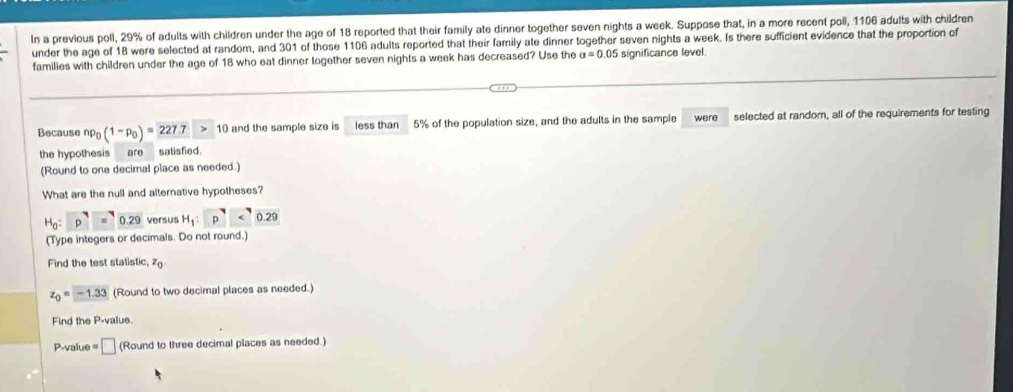 In a previous poll, 29% of adults with children under the age of 18 reported that their family ate dinner together seven nights a week. Suppose that, in a more recent poll, 1106 adults with children 
under the age of 18 were selected at random, and 301 of those 1106 adults reported that their family ate dinner together seven nights a week. Is there sufficient evidence that the proportion of 
families with children under the age of 18 who eat dinner together seven nights a week has decreased? Use the a=0.05 significance level 
Because np_0(1-p_0)=227.7>10 and the sample size is less than 5% of the population size, and the adults in the sample were selected at random, all of the requirements for testing 
the hypothesis are satisfied 
(Round to one decimal place as needed.) 
What are the null and alternative hypotheses?
H_0:p^7=0.29 versus H_1:p^(Y0.29)
(Type integers or decimals. Do not round.) 
Find the test statistic, z_0
z_0=-1.33 (Round to two decimal places as needed.) 
Find the P -value.
P-value = □ (Round to three decimal places as needed.)