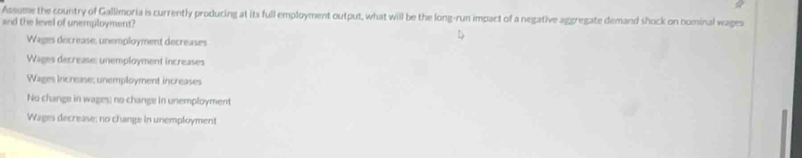 Assume the country of Gallimoria is currently producing at its full employment output, what will be the long-run impact of a negative aggregate demand shock on nominal wages
and the level of unemployment?
Wages decrease, unemployment decreases
Wages decrease: unemployment increases
Wages increase; unemployment increases
No change in wages; no change in unemployment
Wages decrease; no change in unemployment