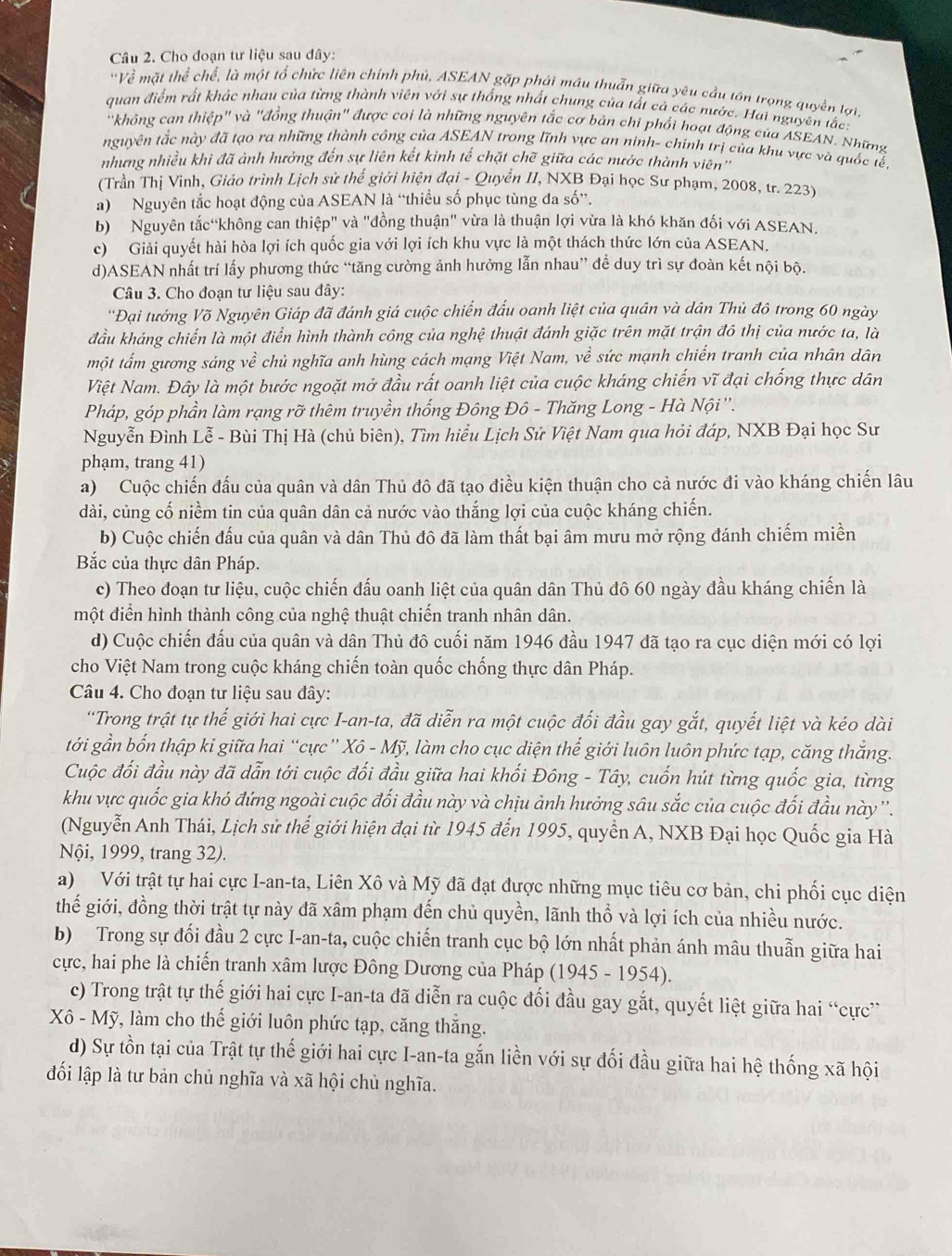 Cho đoạn tư liệu sau đây:
'Về mặt thể chế, là một tổ chức liên chính phủ, ASEAN gặp phải mâu thuẩn giữa yêu cầu tồn trọng quyền lợi.
quan điểm rất khác nhau của từng thành viên với sự thống nhất chung của tất cả các nước. Hai nguyên tắc
'không can thiệp'' và 'đồng thuận" được coi là những nguyên tắc cơ bản chi phối hoạt động của ASEAN. Những
nguyên tắc này đã tạo ra những thành công của ASEAN trong lĩnh vực an ninh- chính trị của khu vực và quốc tế
nhưng nhiều khi đã ảnh hưởng đến sự liên kết kinh tế chặt chẽ giữa các nước thành viên''
(Trần Thị Vinh, Giáo trình Lịch sử thể giới hiện đại - Quyển II, NXB Đại học Sư phạm, 2008, tr. 223)
a) Nguyên tắc hoạt động của ASEAN là “thiều số phục tùng đa số”.
b)  Nguyên tắc“không can thiệp" và "đồng thuận" vừa là thuận lợi vừa là khó khăn đối với ASEAN.
c) Giải quyết hài hòa lợi ích quốc gia với lợi ích khu vực là một thách thức lớn của ASEAN.
d)ASEAN nhất trí lấy phương thức “tăng cường ảnh hưởng lẫn nhau” để duy trì sự đoàn kết nội bộ.
Câu 3. Cho đoạn tư liệu sau đây:
''Đại tướng Võ Nguyên Giáp đã đánh giá cuộc chiến đấu oanh liệt của quân và dân Thủ đô trong 60 ngày
đầu kháng chiến là một điển hình thành công của nghệ thuật đánh giặc trên mặt trận đô thị của nước ta, là
một tấm gương sáng về chủ nghĩa anh hùng cách mạng Việt Nam, về sức mạnh chiến tranh của nhân dân
Việt Nam. Đây là một bước ngoặt mở đầu rất oanh liệt của cuộc kháng chiến vĩ đại chống thực dân
Pháp, góp phần làm rạng rỡ thêm truyền thống Đông Đô - Thăng Long - Hà Nội''.
Nguyễn Đình Lễ - Bùi Thị Hà (chủ biên), Tìm hiểu Lịch Sử Việt Nam qua hỏi đáp, NXB Đại học Sư
phạm, trang 41)
a) Cuộc chiến đấu của quân và dân Thủ đô đã tạo điều kiện thuận cho cả nước đi vào kháng chiến lâu
dài, củng cố niềm tin của quân dân cả nước vào thắng lợi của cuộc kháng chiến.
b) Cuộc chiến đấu của quân và dân Thủ đô đã làm thất bại âm mưu mở rộng đánh chiếm miền
Bắc của thực dân Pháp.
c) Theo đoạn tư liệu, cuộc chiến đấu oanh liệt của quân dân Thủ đô 60 ngày đầu kháng chiến là
một điển hình thành công của nghệ thuật chiến tranh nhân dân.
d) Cuộc chiến đấu của quân và dân Thủ đô cuối năm 1946 đầu 1947 đã tạo ra cục diện mới có lợi
cho Việt Nam trong cuộc kháng chiến toàn quốc chống thực dân Pháp.
Câu 4. Cho đoạn tư liệu sau đây:
'Trong trật tự thế giới hai cực I-an-ta, đã diễn ra một cuộc đối đầu gay gắt, quyết liệt và kéo dài
tới gần bốn thập kỉ giữa hai “cực” Xô - Mỹ, làm cho cục diện thế giới luôn luôn phức tạp, căng thắng.
Cuộc đối đầu này đã dẫn tới cuộc đối đầu giữa hai khối Đông - Tây, cuốn hút từng quốc gia, từng
khu vực quốc gia khó đứng ngoài cuộc đối đầu này và chịu ảnh hưởng sâu sắc của cuộc đối đầu này''.
(Nguyễn Anh Thái, Lịch sử thế giới hiện đại từ 1945 đến 1995, quyển A, NXB Đại học Quốc gia Hà
Nội, 1999, trang 32).
a) Với trật tự hai cực I-an-ta, Liên Xô và Mỹ đã đạt được những mục tiêu cơ bản, chi phối cục diện
thế giới, đồng thời trật tự này đã xâm phạm đến chủ quyền, lãnh thổ và lợi ích của nhiều nước.
b) Trong sự đối đầu 2 cực I-an-ta, cuộc chiến tranh cục bộ lớn nhất phản ánh mâu thuẫn giữa hai
cực, hai phe là chiến tranh xâm lược Đông Dương của Pháp (1945- 195 4).
c) Trong trật tự thế giới hai cực I-an-ta đã diễn ra cuộc đối đầu gay gắt, quyết liệt giữa hai “cực”
Xô - Mỹ, làm cho thế giới luôn phức tạp, căng thắng.
d) Sự tồn tại của Trật tự thế giới hai cực I-an-ta gắn liền với sự đối đầu giữa hai hệ thống xã hội
đối lập là tư bản chủ nghĩa và xã hội chủ nghĩa.
